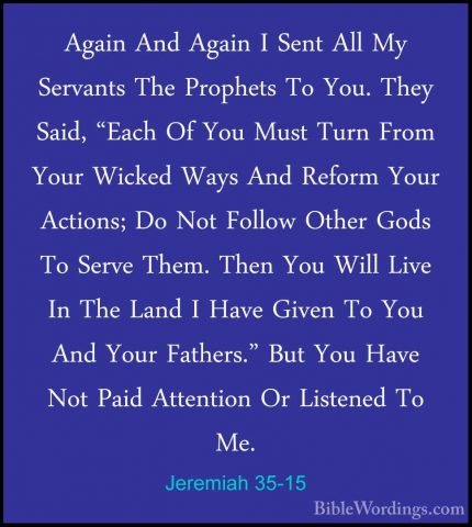 Jeremiah 35-15 - Again And Again I Sent All My Servants The ProphAgain And Again I Sent All My Servants The Prophets To You. They Said, "Each Of You Must Turn From Your Wicked Ways And Reform Your Actions; Do Not Follow Other Gods To Serve Them. Then You Will Live In The Land I Have Given To You And Your Fathers." But You Have Not Paid Attention Or Listened To Me. 
