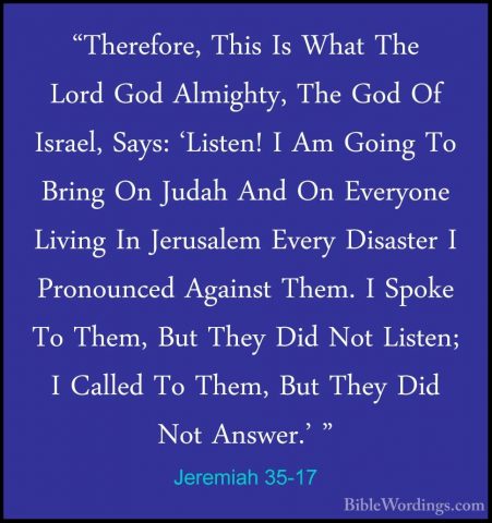 Jeremiah 35-17 - "Therefore, This Is What The Lord God Almighty,"Therefore, This Is What The Lord God Almighty, The God Of Israel, Says: 'Listen! I Am Going To Bring On Judah And On Everyone Living In Jerusalem Every Disaster I Pronounced Against Them. I Spoke To Them, But They Did Not Listen; I Called To Them, But They Did Not Answer.' " 