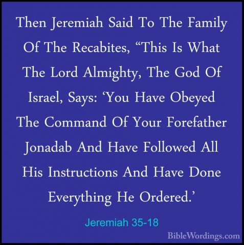 Jeremiah 35-18 - Then Jeremiah Said To The Family Of The RecabiteThen Jeremiah Said To The Family Of The Recabites, "This Is What The Lord Almighty, The God Of Israel, Says: 'You Have Obeyed The Command Of Your Forefather Jonadab And Have Followed All His Instructions And Have Done Everything He Ordered.' 