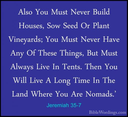 Jeremiah 35-7 - Also You Must Never Build Houses, Sow Seed Or PlaAlso You Must Never Build Houses, Sow Seed Or Plant Vineyards; You Must Never Have Any Of These Things, But Must Always Live In Tents. Then You Will Live A Long Time In The Land Where You Are Nomads.' 