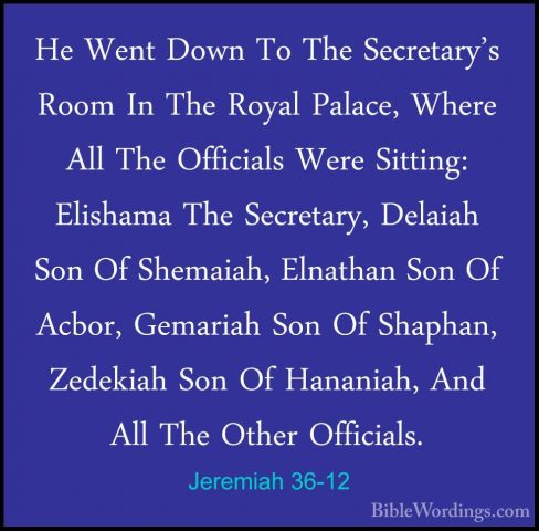 Jeremiah 36-12 - He Went Down To The Secretary's Room In The RoyaHe Went Down To The Secretary's Room In The Royal Palace, Where All The Officials Were Sitting: Elishama The Secretary, Delaiah Son Of Shemaiah, Elnathan Son Of Acbor, Gemariah Son Of Shaphan, Zedekiah Son Of Hananiah, And All The Other Officials. 