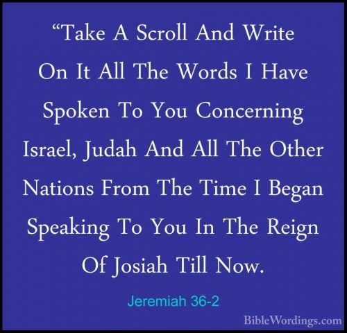 Jeremiah 36-2 - "Take A Scroll And Write On It All The Words I Ha"Take A Scroll And Write On It All The Words I Have Spoken To You Concerning Israel, Judah And All The Other Nations From The Time I Began Speaking To You In The Reign Of Josiah Till Now. 