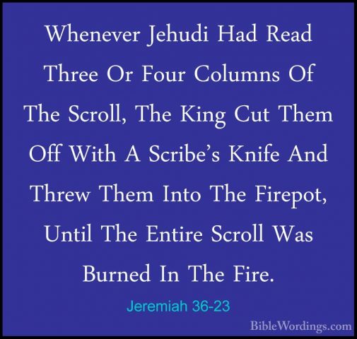 Jeremiah 36-23 - Whenever Jehudi Had Read Three Or Four Columns OWhenever Jehudi Had Read Three Or Four Columns Of The Scroll, The King Cut Them Off With A Scribe's Knife And Threw Them Into The Firepot, Until The Entire Scroll Was Burned In The Fire. 