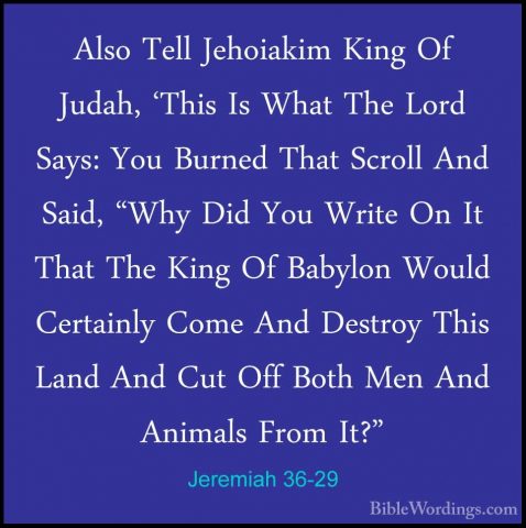 Jeremiah 36-29 - Also Tell Jehoiakim King Of Judah, 'This Is WhatAlso Tell Jehoiakim King Of Judah, 'This Is What The Lord Says: You Burned That Scroll And Said, "Why Did You Write On It That The King Of Babylon Would Certainly Come And Destroy This Land And Cut Off Both Men And Animals From It?" 