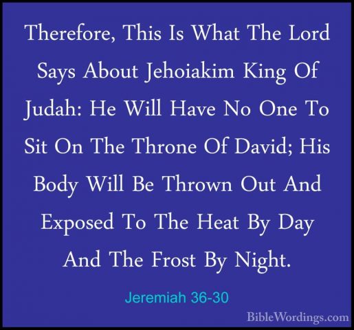 Jeremiah 36-30 - Therefore, This Is What The Lord Says About JehoTherefore, This Is What The Lord Says About Jehoiakim King Of Judah: He Will Have No One To Sit On The Throne Of David; His Body Will Be Thrown Out And Exposed To The Heat By Day And The Frost By Night. 