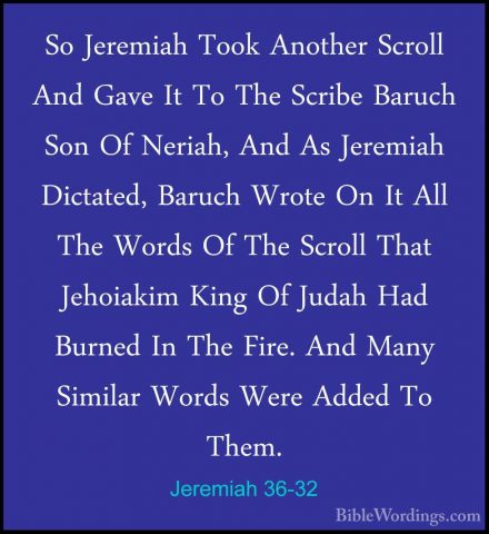 Jeremiah 36-32 - So Jeremiah Took Another Scroll And Gave It To TSo Jeremiah Took Another Scroll And Gave It To The Scribe Baruch Son Of Neriah, And As Jeremiah Dictated, Baruch Wrote On It All The Words Of The Scroll That Jehoiakim King Of Judah Had Burned In The Fire. And Many Similar Words Were Added To Them.