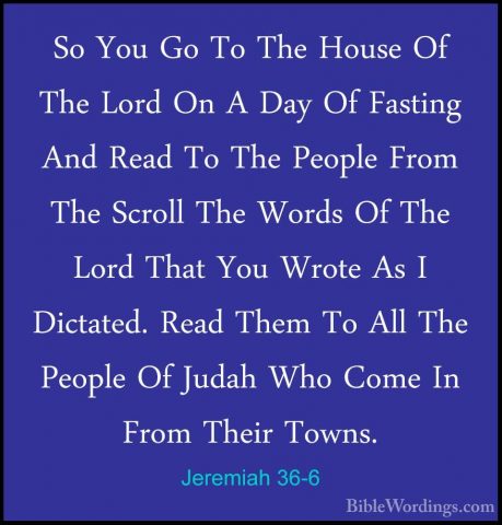 Jeremiah 36-6 - So You Go To The House Of The Lord On A Day Of FaSo You Go To The House Of The Lord On A Day Of Fasting And Read To The People From The Scroll The Words Of The Lord That You Wrote As I Dictated. Read Them To All The People Of Judah Who Come In From Their Towns. 