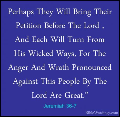 Jeremiah 36-7 - Perhaps They Will Bring Their Petition Before ThePerhaps They Will Bring Their Petition Before The Lord , And Each Will Turn From His Wicked Ways, For The Anger And Wrath Pronounced Against This People By The Lord Are Great." 