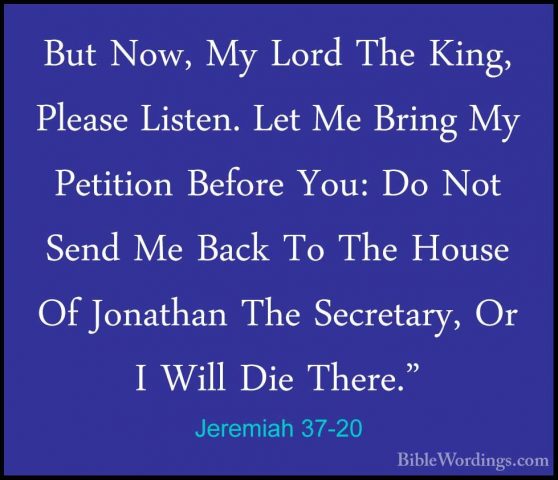 Jeremiah 37-20 - But Now, My Lord The King, Please Listen. Let MeBut Now, My Lord The King, Please Listen. Let Me Bring My Petition Before You: Do Not Send Me Back To The House Of Jonathan The Secretary, Or I Will Die There." 