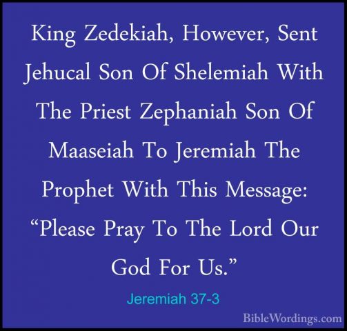 Jeremiah 37-3 - King Zedekiah, However, Sent Jehucal Son Of SheleKing Zedekiah, However, Sent Jehucal Son Of Shelemiah With The Priest Zephaniah Son Of Maaseiah To Jeremiah The Prophet With This Message: "Please Pray To The Lord Our God For Us." 