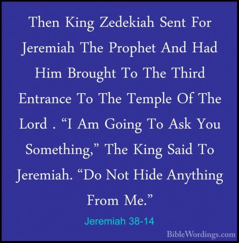Jeremiah 38-14 - Then King Zedekiah Sent For Jeremiah The ProphetThen King Zedekiah Sent For Jeremiah The Prophet And Had Him Brought To The Third Entrance To The Temple Of The Lord . "I Am Going To Ask You Something," The King Said To Jeremiah. "Do Not Hide Anything From Me." 