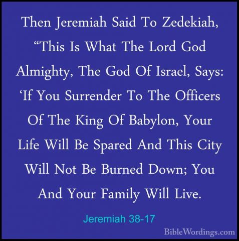 Jeremiah 38-17 - Then Jeremiah Said To Zedekiah, "This Is What ThThen Jeremiah Said To Zedekiah, "This Is What The Lord God Almighty, The God Of Israel, Says: 'If You Surrender To The Officers Of The King Of Babylon, Your Life Will Be Spared And This City Will Not Be Burned Down; You And Your Family Will Live. 