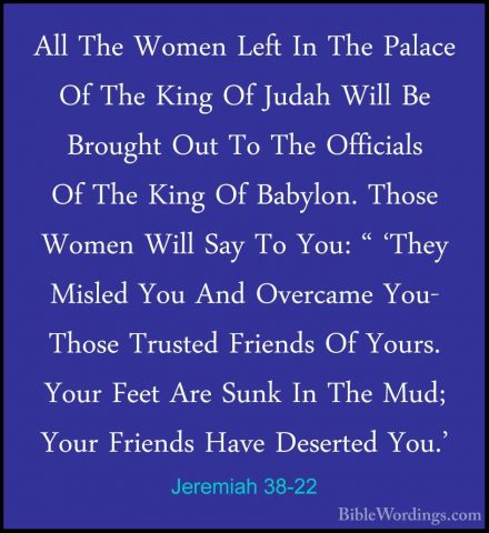 Jeremiah 38-22 - All The Women Left In The Palace Of The King OfAll The Women Left In The Palace Of The King Of Judah Will Be Brought Out To The Officials Of The King Of Babylon. Those Women Will Say To You: " 'They Misled You And Overcame You- Those Trusted Friends Of Yours. Your Feet Are Sunk In The Mud; Your Friends Have Deserted You.' 