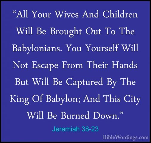 Jeremiah 38-23 - "All Your Wives And Children Will Be Brought Out"All Your Wives And Children Will Be Brought Out To The Babylonians. You Yourself Will Not Escape From Their Hands But Will Be Captured By The King Of Babylon; And This City Will Be Burned Down." 