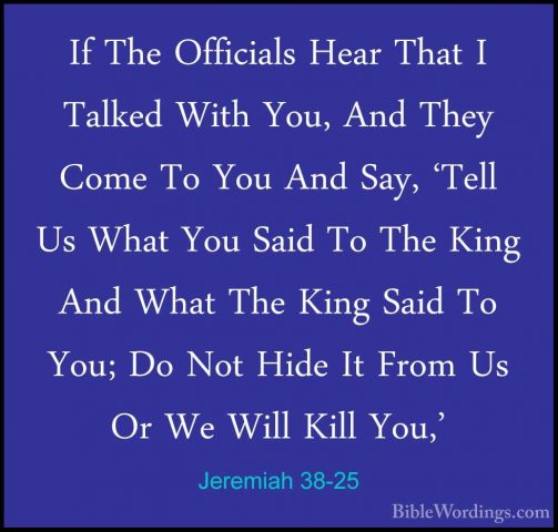 Jeremiah 38-25 - If The Officials Hear That I Talked With You, AnIf The Officials Hear That I Talked With You, And They Come To You And Say, 'Tell Us What You Said To The King And What The King Said To You; Do Not Hide It From Us Or We Will Kill You,' 
