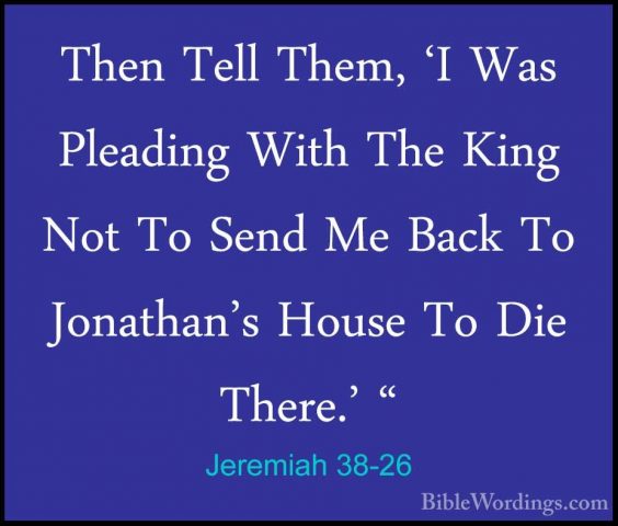 Jeremiah 38-26 - Then Tell Them, 'I Was Pleading With The King NoThen Tell Them, 'I Was Pleading With The King Not To Send Me Back To Jonathan's House To Die There.' " 