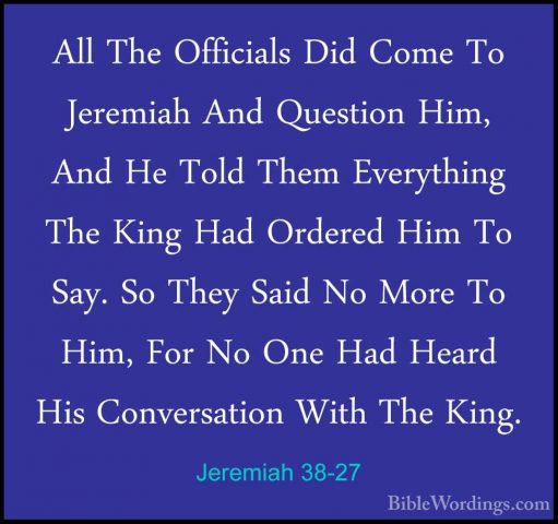 Jeremiah 38-27 - All The Officials Did Come To Jeremiah And QuestAll The Officials Did Come To Jeremiah And Question Him, And He Told Them Everything The King Had Ordered Him To Say. So They Said No More To Him, For No One Had Heard His Conversation With The King. 