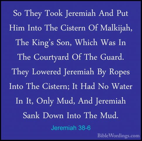 Jeremiah 38-6 - So They Took Jeremiah And Put Him Into The CisterSo They Took Jeremiah And Put Him Into The Cistern Of Malkijah, The King's Son, Which Was In The Courtyard Of The Guard. They Lowered Jeremiah By Ropes Into The Cistern; It Had No Water In It, Only Mud, And Jeremiah Sank Down Into The Mud. 