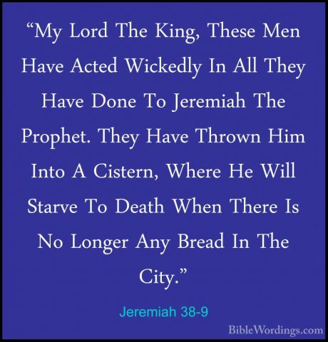 Jeremiah 38-9 - "My Lord The King, These Men Have Acted Wickedly"My Lord The King, These Men Have Acted Wickedly In All They Have Done To Jeremiah The Prophet. They Have Thrown Him Into A Cistern, Where He Will Starve To Death When There Is No Longer Any Bread In The City." 