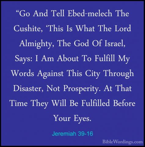 Jeremiah 39-16 - "Go And Tell Ebed-melech The Cushite, 'This Is W"Go And Tell Ebed-melech The Cushite, 'This Is What The Lord Almighty, The God Of Israel, Says: I Am About To Fulfill My Words Against This City Through Disaster, Not Prosperity. At That Time They Will Be Fulfilled Before Your Eyes. 