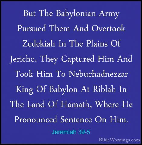 Jeremiah 39-5 - But The Babylonian Army Pursued Them And OvertookBut The Babylonian Army Pursued Them And Overtook Zedekiah In The Plains Of Jericho. They Captured Him And Took Him To Nebuchadnezzar King Of Babylon At Riblah In The Land Of Hamath, Where He Pronounced Sentence On Him. 