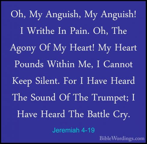 Jeremiah 4-19 - Oh, My Anguish, My Anguish! I Writhe In Pain. Oh,Oh, My Anguish, My Anguish! I Writhe In Pain. Oh, The Agony Of My Heart! My Heart Pounds Within Me, I Cannot Keep Silent. For I Have Heard The Sound Of The Trumpet; I Have Heard The Battle Cry. 