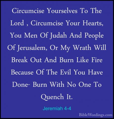 Jeremiah 4-4 - Circumcise Yourselves To The Lord , Circumcise YouCircumcise Yourselves To The Lord , Circumcise Your Hearts, You Men Of Judah And People Of Jerusalem, Or My Wrath Will Break Out And Burn Like Fire Because Of The Evil You Have Done- Burn With No One To Quench It. 