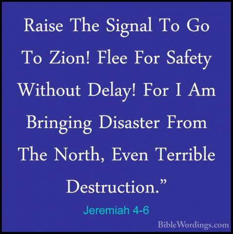 Jeremiah 4-6 - Raise The Signal To Go To Zion! Flee For Safety WiRaise The Signal To Go To Zion! Flee For Safety Without Delay! For I Am Bringing Disaster From The North, Even Terrible Destruction." 