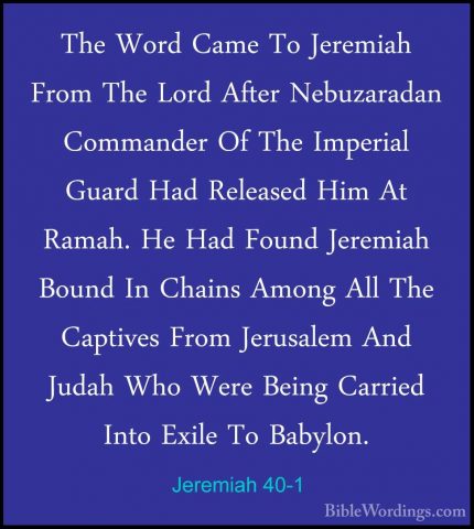Jeremiah 40-1 - The Word Came To Jeremiah From The Lord After NebThe Word Came To Jeremiah From The Lord After Nebuzaradan Commander Of The Imperial Guard Had Released Him At Ramah. He Had Found Jeremiah Bound In Chains Among All The Captives From Jerusalem And Judah Who Were Being Carried Into Exile To Babylon. 