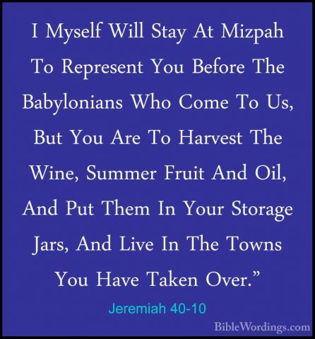 Jeremiah 40-10 - I Myself Will Stay At Mizpah To Represent You BeI Myself Will Stay At Mizpah To Represent You Before The Babylonians Who Come To Us, But You Are To Harvest The Wine, Summer Fruit And Oil, And Put Them In Your Storage Jars, And Live In The Towns You Have Taken Over." 