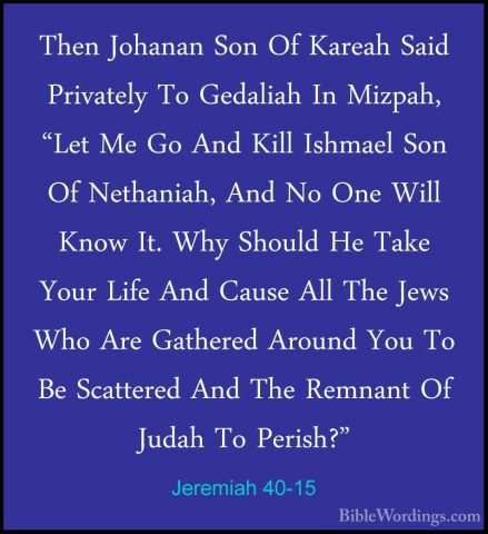 Jeremiah 40-15 - Then Johanan Son Of Kareah Said Privately To GedThen Johanan Son Of Kareah Said Privately To Gedaliah In Mizpah, "Let Me Go And Kill Ishmael Son Of Nethaniah, And No One Will Know It. Why Should He Take Your Life And Cause All The Jews Who Are Gathered Around You To Be Scattered And The Remnant Of Judah To Perish?" 