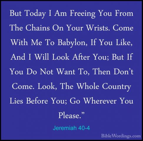 Jeremiah 40-4 - But Today I Am Freeing You From The Chains On YouBut Today I Am Freeing You From The Chains On Your Wrists. Come With Me To Babylon, If You Like, And I Will Look After You; But If You Do Not Want To, Then Don't Come. Look, The Whole Country Lies Before You; Go Wherever You Please." 