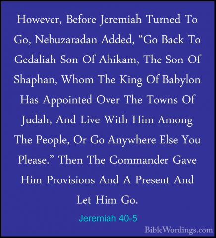 Jeremiah 40-5 - However, Before Jeremiah Turned To Go, NebuzaradaHowever, Before Jeremiah Turned To Go, Nebuzaradan Added, "Go Back To Gedaliah Son Of Ahikam, The Son Of Shaphan, Whom The King Of Babylon Has Appointed Over The Towns Of Judah, And Live With Him Among The People, Or Go Anywhere Else You Please." Then The Commander Gave Him Provisions And A Present And Let Him Go. 