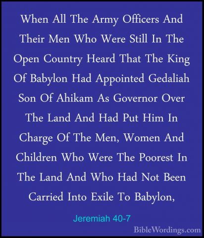 Jeremiah 40-7 - When All The Army Officers And Their Men Who WereWhen All The Army Officers And Their Men Who Were Still In The Open Country Heard That The King Of Babylon Had Appointed Gedaliah Son Of Ahikam As Governor Over The Land And Had Put Him In Charge Of The Men, Women And Children Who Were The Poorest In The Land And Who Had Not Been Carried Into Exile To Babylon, 