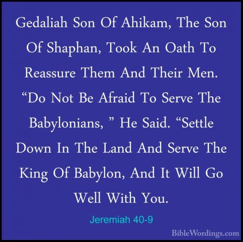 Jeremiah 40-9 - Gedaliah Son Of Ahikam, The Son Of Shaphan, TookGedaliah Son Of Ahikam, The Son Of Shaphan, Took An Oath To Reassure Them And Their Men. "Do Not Be Afraid To Serve The Babylonians, " He Said. "Settle Down In The Land And Serve The King Of Babylon, And It Will Go Well With You. 