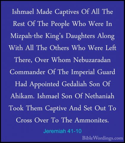 Jeremiah 41-10 - Ishmael Made Captives Of All The Rest Of The PeoIshmael Made Captives Of All The Rest Of The People Who Were In Mizpah-the King's Daughters Along With All The Others Who Were Left There, Over Whom Nebuzaradan Commander Of The Imperial Guard Had Appointed Gedaliah Son Of Ahikam. Ishmael Son Of Nethaniah Took Them Captive And Set Out To Cross Over To The Ammonites. 