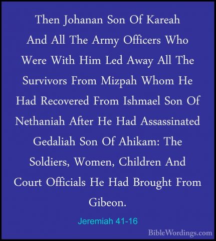 Jeremiah 41-16 - Then Johanan Son Of Kareah And All The Army OffiThen Johanan Son Of Kareah And All The Army Officers Who Were With Him Led Away All The Survivors From Mizpah Whom He Had Recovered From Ishmael Son Of Nethaniah After He Had Assassinated Gedaliah Son Of Ahikam: The Soldiers, Women, Children And Court Officials He Had Brought From Gibeon. 