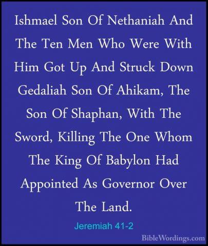 Jeremiah 41-2 - Ishmael Son Of Nethaniah And The Ten Men Who WereIshmael Son Of Nethaniah And The Ten Men Who Were With Him Got Up And Struck Down Gedaliah Son Of Ahikam, The Son Of Shaphan, With The Sword, Killing The One Whom The King Of Babylon Had Appointed As Governor Over The Land. 