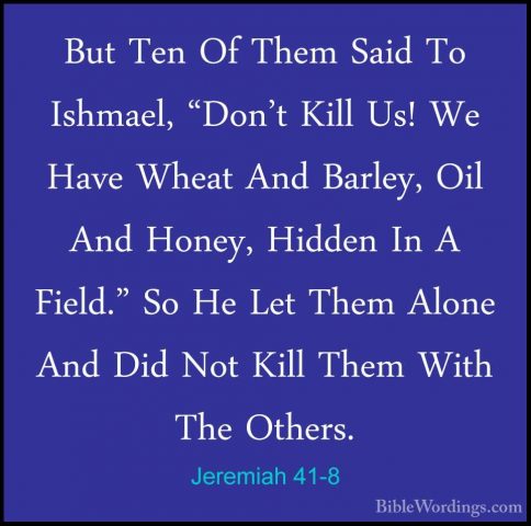 Jeremiah 41-8 - But Ten Of Them Said To Ishmael, "Don't Kill Us!But Ten Of Them Said To Ishmael, "Don't Kill Us! We Have Wheat And Barley, Oil And Honey, Hidden In A Field." So He Let Them Alone And Did Not Kill Them With The Others. 