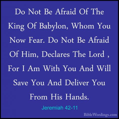 Jeremiah 42-11 - Do Not Be Afraid Of The King Of Babylon, Whom YoDo Not Be Afraid Of The King Of Babylon, Whom You Now Fear. Do Not Be Afraid Of Him, Declares The Lord , For I Am With You And Will Save You And Deliver You From His Hands. 