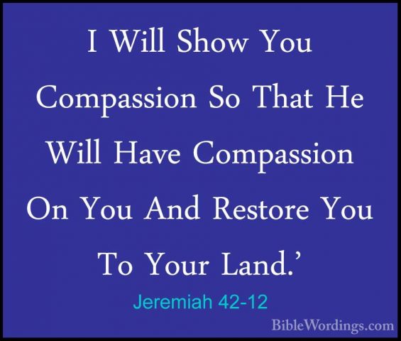 Jeremiah 42-12 - I Will Show You Compassion So That He Will HaveI Will Show You Compassion So That He Will Have Compassion On You And Restore You To Your Land.' 