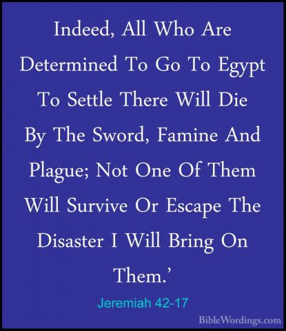 Jeremiah 42-17 - Indeed, All Who Are Determined To Go To Egypt ToIndeed, All Who Are Determined To Go To Egypt To Settle There Will Die By The Sword, Famine And Plague; Not One Of Them Will Survive Or Escape The Disaster I Will Bring On Them.' 