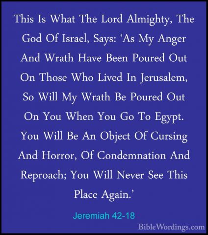 Jeremiah 42-18 - This Is What The Lord Almighty, The God Of IsraeThis Is What The Lord Almighty, The God Of Israel, Says: 'As My Anger And Wrath Have Been Poured Out On Those Who Lived In Jerusalem, So Will My Wrath Be Poured Out On You When You Go To Egypt. You Will Be An Object Of Cursing And Horror, Of Condemnation And Reproach; You Will Never See This Place Again.' 