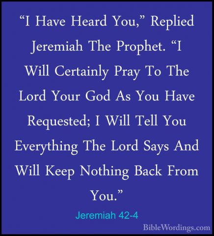 Jeremiah 42-4 - "I Have Heard You," Replied Jeremiah The Prophet."I Have Heard You," Replied Jeremiah The Prophet. "I Will Certainly Pray To The Lord Your God As You Have Requested; I Will Tell You Everything The Lord Says And Will Keep Nothing Back From You." 