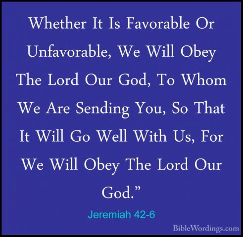 Jeremiah 42-6 - Whether It Is Favorable Or Unfavorable, We Will OWhether It Is Favorable Or Unfavorable, We Will Obey The Lord Our God, To Whom We Are Sending You, So That It Will Go Well With Us, For We Will Obey The Lord Our God." 