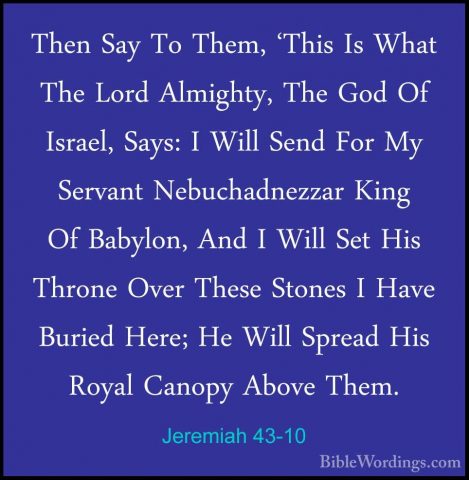 Jeremiah 43-10 - Then Say To Them, 'This Is What The Lord AlmightThen Say To Them, 'This Is What The Lord Almighty, The God Of Israel, Says: I Will Send For My Servant Nebuchadnezzar King Of Babylon, And I Will Set His Throne Over These Stones I Have Buried Here; He Will Spread His Royal Canopy Above Them. 