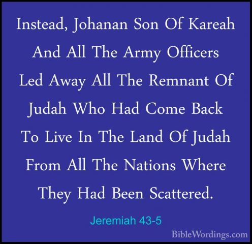 Jeremiah 43-5 - Instead, Johanan Son Of Kareah And All The Army OInstead, Johanan Son Of Kareah And All The Army Officers Led Away All The Remnant Of Judah Who Had Come Back To Live In The Land Of Judah From All The Nations Where They Had Been Scattered. 