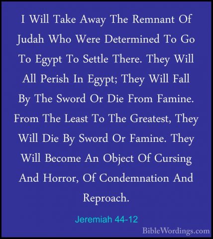 Jeremiah 44-12 - I Will Take Away The Remnant Of Judah Who Were DI Will Take Away The Remnant Of Judah Who Were Determined To Go To Egypt To Settle There. They Will All Perish In Egypt; They Will Fall By The Sword Or Die From Famine. From The Least To The Greatest, They Will Die By Sword Or Famine. They Will Become An Object Of Cursing And Horror, Of Condemnation And Reproach. 