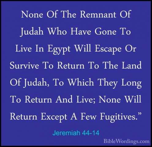 Jeremiah 44-14 - None Of The Remnant Of Judah Who Have Gone To LiNone Of The Remnant Of Judah Who Have Gone To Live In Egypt Will Escape Or Survive To Return To The Land Of Judah, To Which They Long To Return And Live; None Will Return Except A Few Fugitives." 