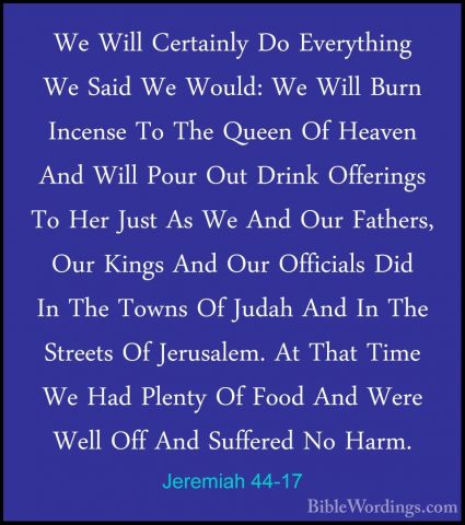 Jeremiah 44-17 - We Will Certainly Do Everything We Said We WouldWe Will Certainly Do Everything We Said We Would: We Will Burn Incense To The Queen Of Heaven And Will Pour Out Drink Offerings To Her Just As We And Our Fathers, Our Kings And Our Officials Did In The Towns Of Judah And In The Streets Of Jerusalem. At That Time We Had Plenty Of Food And Were Well Off And Suffered No Harm. 
